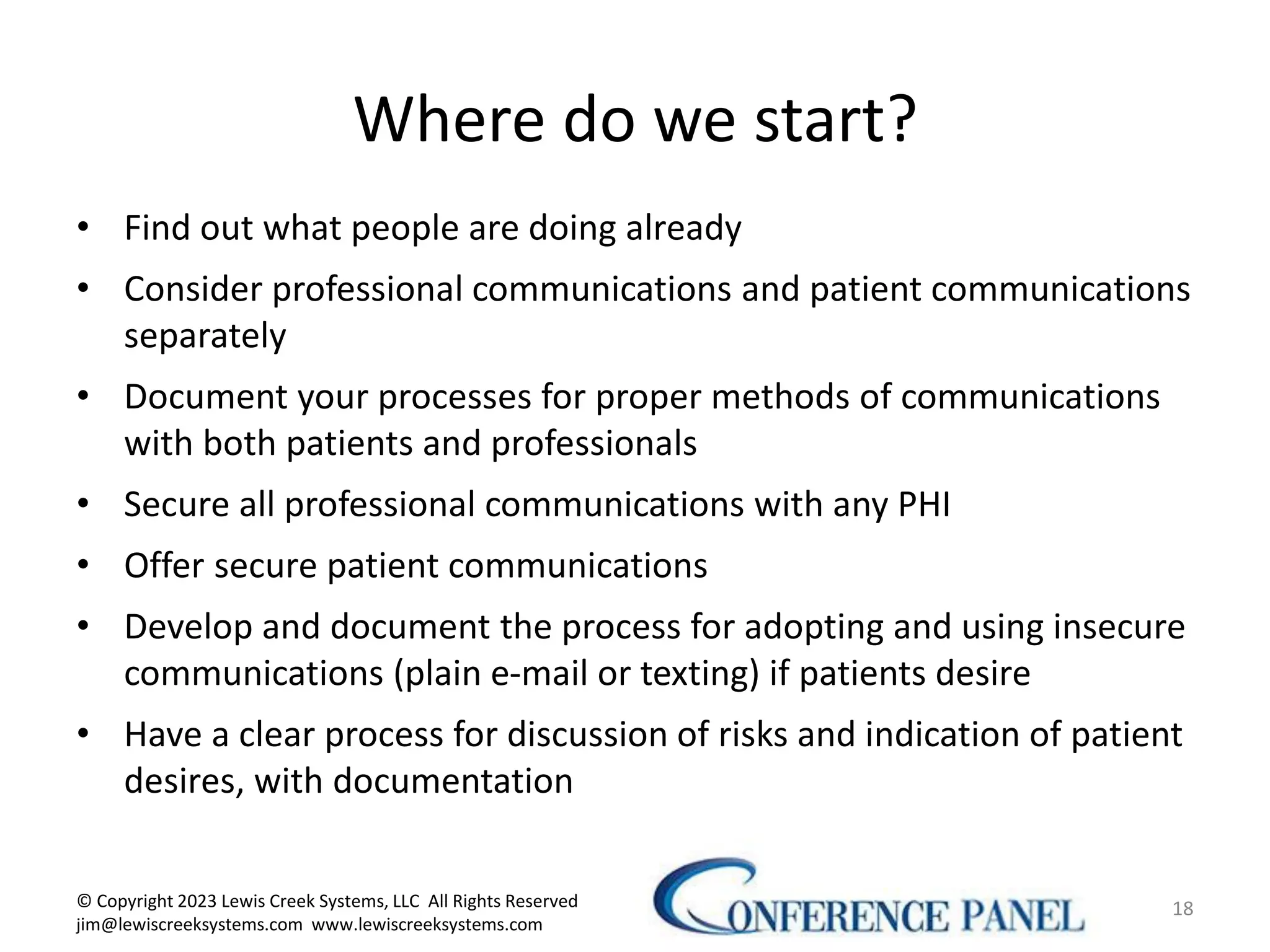 Where do we start?
• Find out what people are doing already
• Consider professional communications and patient communications
separately
• Document your processes for proper methods of communications
with both patients and professionals
• Secure all professional communications with any PHI
• Offer secure patient communications
• Develop and document the process for adopting and using insecure
communications (plain e-mail or texting) if patients desire
• Have a clear process for discussion of risks and indication of patient
desires, with documentation
18
© Copyright 2023 Lewis Creek Systems, LLC All Rights Reserved
jim@lewiscreeksystems.com www.lewiscreeksystems.com
 