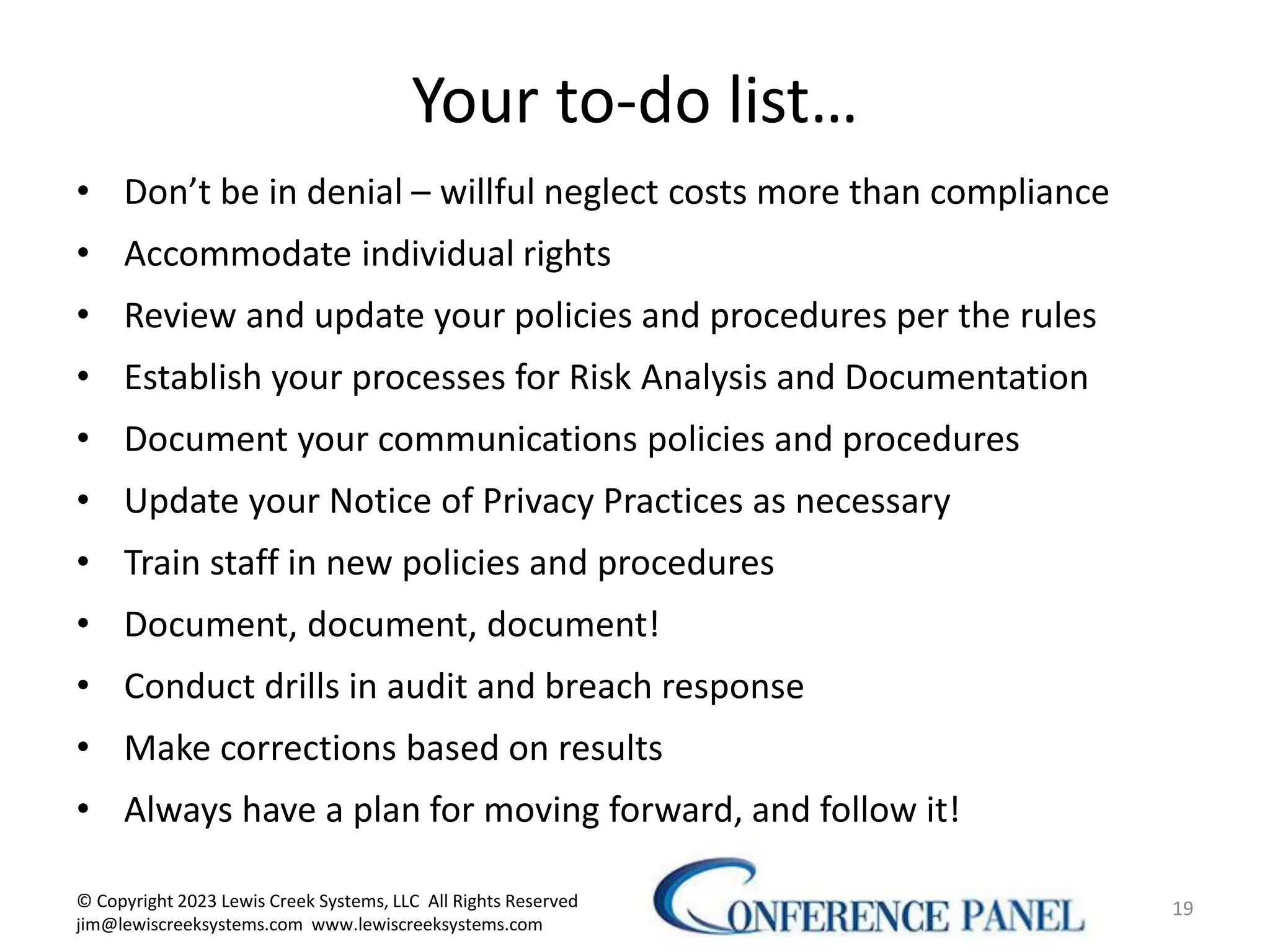 19
Your to-do list…
• Don’t be in denial – willful neglect costs more than compliance
• Accommodate individual rights
• Review and update your policies and procedures per the rules
• Establish your processes for Risk Analysis and Documentation
• Document your communications policies and procedures
• Update your Notice of Privacy Practices as necessary
• Train staff in new policies and procedures
• Document, document, document!
• Conduct drills in audit and breach response
• Make corrections based on results
• Always have a plan for moving forward, and follow it!
© Copyright 2023 Lewis Creek Systems, LLC All Rights Reserved
jim@lewiscreeksystems.com www.lewiscreeksystems.com
 