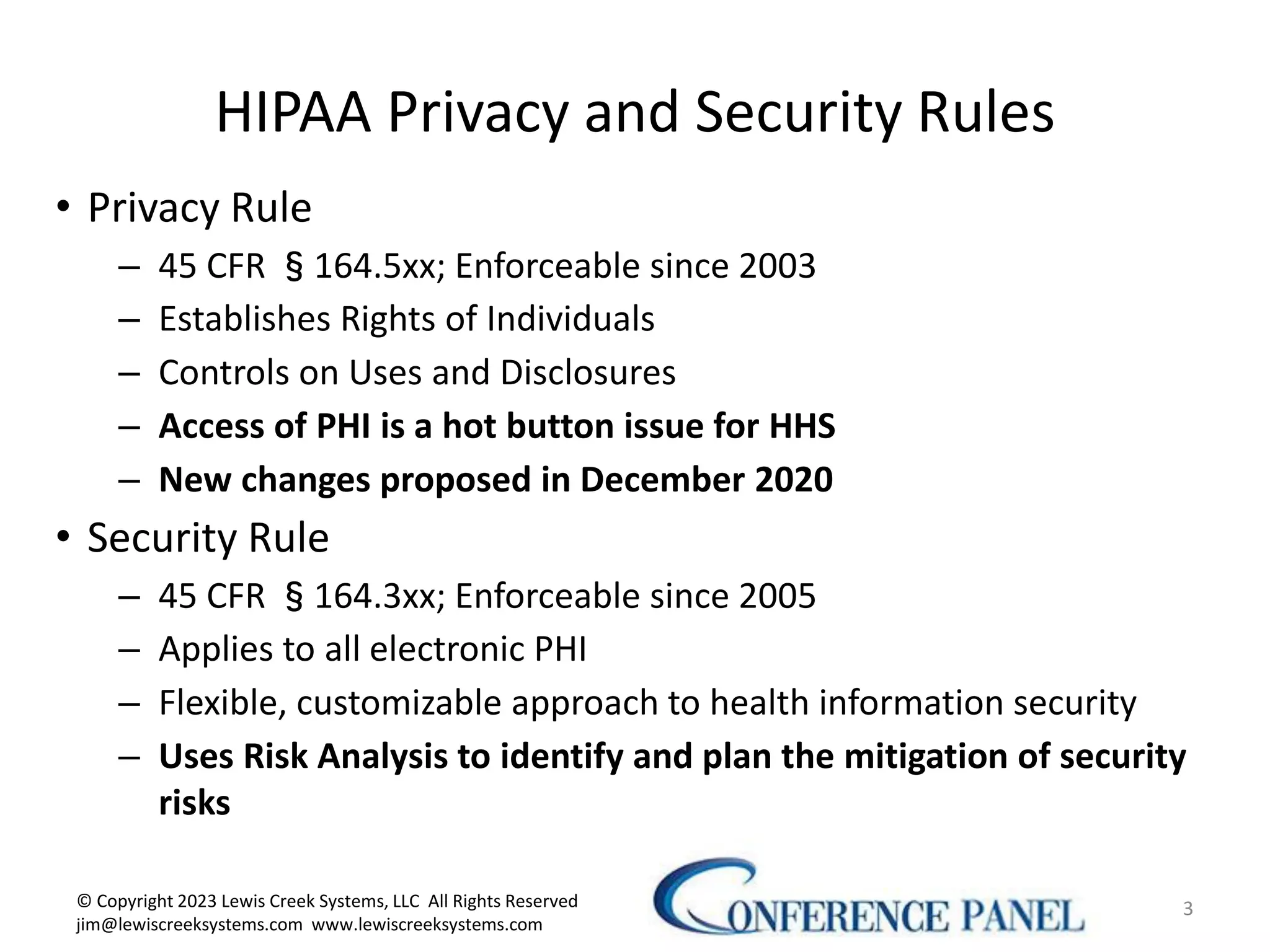HIPAA Privacy and Security Rules
• Privacy Rule
– 45 CFR §164.5xx; Enforceable since 2003
– Establishes Rights of Individuals
– Controls on Uses and Disclosures
– Access of PHI is a hot button issue for HHS
– New changes proposed in December 2020
• Security Rule
– 45 CFR §164.3xx; Enforceable since 2005
– Applies to all electronic PHI
– Flexible, customizable approach to health information security
– Uses Risk Analysis to identify and plan the mitigation of security
risks
3
© Copyright 2023 Lewis Creek Systems, LLC All Rights Reserved
jim@lewiscreeksystems.com www.lewiscreeksystems.com
 