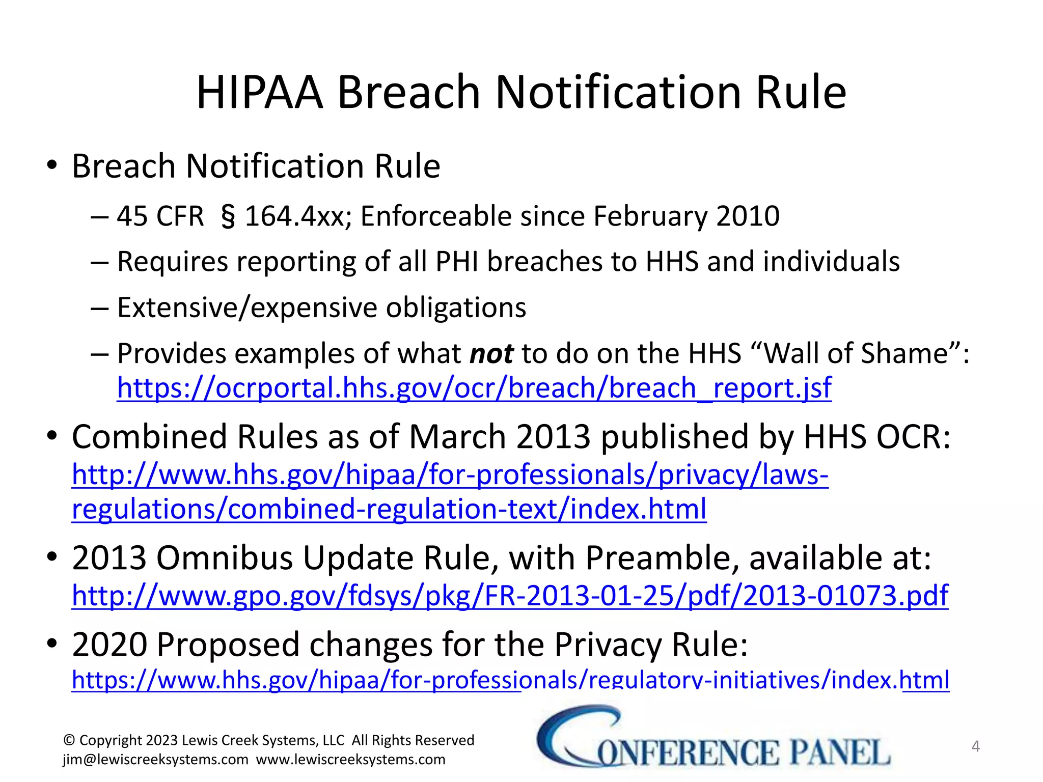 HIPAA Breach Notification Rule
• Breach Notification Rule
– 45 CFR §164.4xx; Enforceable since February 2010
– Requires reporting of all PHI breaches to HHS and individuals
– Extensive/expensive obligations
– Provides examples of what not to do on the HHS “Wall of Shame”:
https://ocrportal.hhs.gov/ocr/breach/breach_report.jsf
• Combined Rules as of March 2013 published by HHS OCR:
http://www.hhs.gov/hipaa/for-professionals/privacy/laws-
regulations/combined-regulation-text/index.html
• 2013 Omnibus Update Rule, with Preamble, available at:
http://www.gpo.gov/fdsys/pkg/FR-2013-01-25/pdf/2013-01073.pdf
• 2020 Proposed changes for the Privacy Rule:
https://www.hhs.gov/hipaa/for-professionals/regulatory-initiatives/index.html
4
© Copyright 2023 Lewis Creek Systems, LLC All Rights Reserved
jim@lewiscreeksystems.com www.lewiscreeksystems.com
 