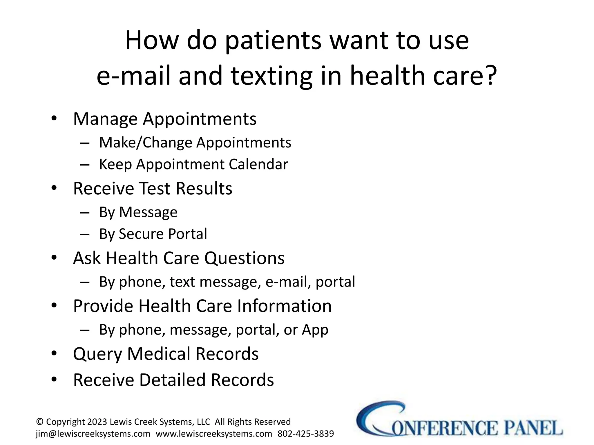 How do patients want to use
e-mail and texting in health care?
• Manage Appointments
– Make/Change Appointments
– Keep Appointment Calendar
• Receive Test Results
– By Message
– By Secure Portal
• Ask Health Care Questions
– By phone, text message, e-mail, portal
• Provide Health Care Information
– By phone, message, portal, or App
• Query Medical Records
• Receive Detailed Records
© Copyright 2023 Lewis Creek Systems, LLC All Rights Reserved
jim@lewiscreeksystems.com www.lewiscreeksystems.com 802-425-3839
5
 