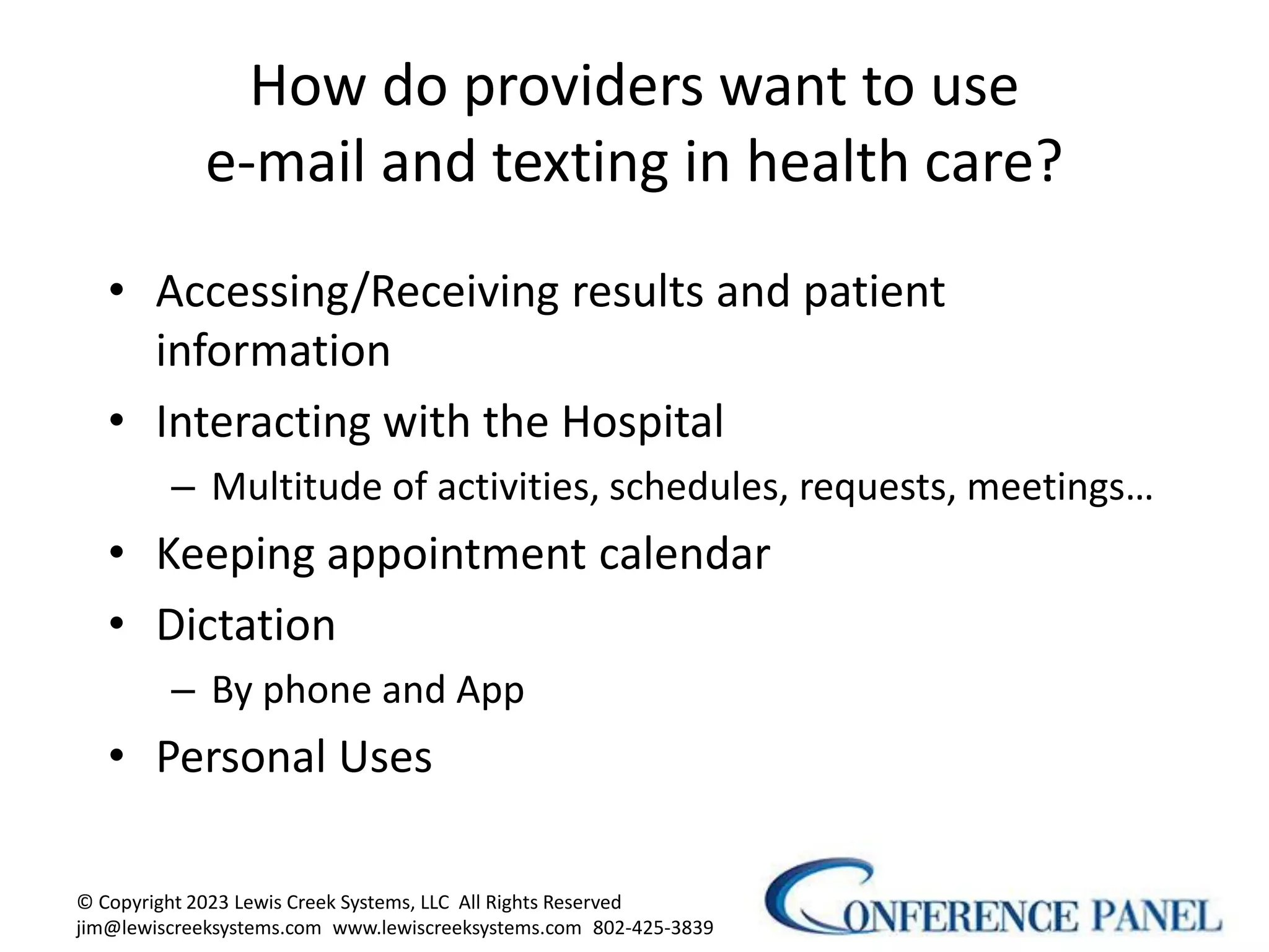 How do providers want to use
e-mail and texting in health care?
• Accessing/Receiving results and patient
information
• Interacting with the Hospital
– Multitude of activities, schedules, requests, meetings…
• Keeping appointment calendar
• Dictation
– By phone and App
• Personal Uses
© Copyright 2023 Lewis Creek Systems, LLC All Rights Reserved
jim@lewiscreeksystems.com www.lewiscreeksystems.com 802-425-3839
6
 