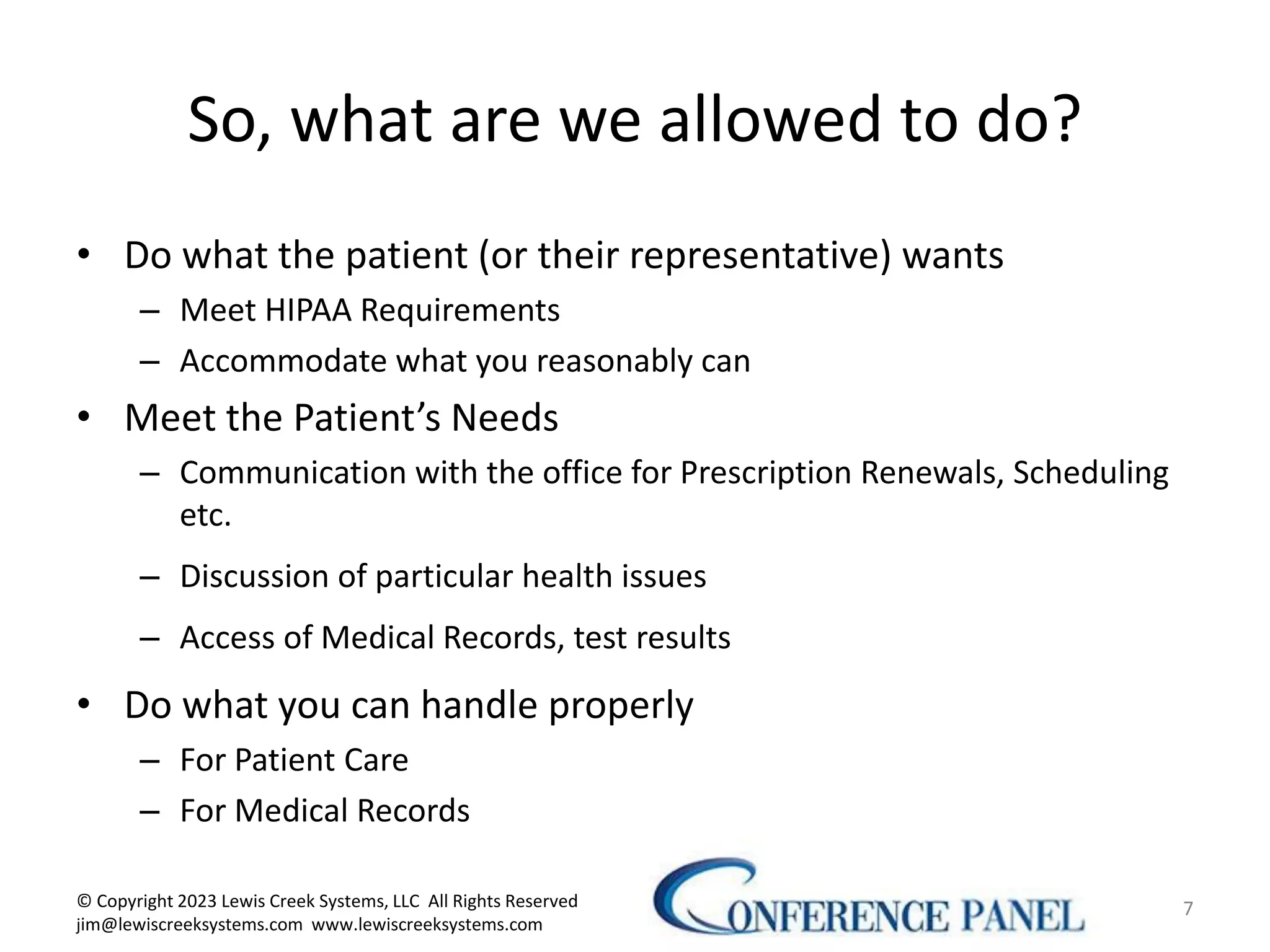 So, what are we allowed to do?
• Do what the patient (or their representative) wants
– Meet HIPAA Requirements
– Accommodate what you reasonably can
• Meet the Patient’s Needs
– Communication with the office for Prescription Renewals, Scheduling
etc.
– Discussion of particular health issues
– Access of Medical Records, test results
• Do what you can handle properly
– For Patient Care
– For Medical Records
7
© Copyright 2023 Lewis Creek Systems, LLC All Rights Reserved
jim@lewiscreeksystems.com www.lewiscreeksystems.com
 