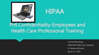 HIPAA
PHI Confidentiality-Employees and
Health Care Professional Training
Yvonne Rosenberg
MHA 690 Health Care Capstone
Dr. Rockie McDaniel
March 17, 2016
 