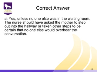 Correct Answer
a: Yes, unless no one else was in the waiting room.
The nurse should have asked the mother to step
out into the hallway or taken other steps to be
certain that no one else would overhear the
conversation.
10
 