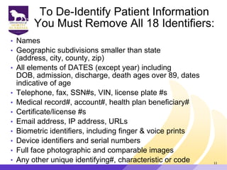 To De-Identify Patient Information
You Must Remove All 18 Identifiers:
• Names
• Geographic subdivisions smaller than state
(address, city, county, zip)
• All elements of DATES (except year) including
DOB, admission, discharge, death ages over 89, dates
indicative of age
• Telephone, fax, SSN#s, VIN, license plate #s
• Medical record#, account#, health plan beneficiary#
• Certificate/license #s
• Email address, IP address, URLs
• Biometric identifiers, including finger & voice prints
• Device identifiers and serial numbers
• Full face photographic and comparable images
• Any other unique identifying#, characteristic or code 11
 