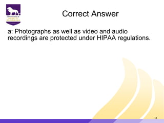 Correct Answer
a: Photographs as well as video and audio
recordings are protected under HIPAA regulations.
13
 
