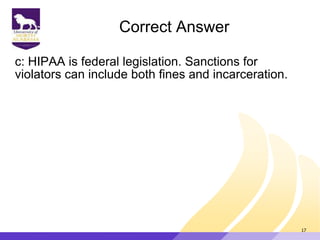 Correct Answer
c: HIPAA is federal legislation. Sanctions for
violators can include both fines and incarceration.
17
 