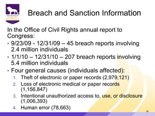 Breach and Sanction Information
In the Office of Civil Rights annual report to
Congress:
• 9/23/09 - 12/31/09 – 45 breach reports involving
2.4 million individuals
• 1/1/10 – 12/31/10 – 207 breach reports involving
5.4 million individuals
• Four general causes (individuals affected):
1. Theft of electronic or paper records (2,979,121)
2. Loss of electronic medical or paper records
(1,156,847)
3. Intentional unauthorized access to, use, or disclosure
(1,006,393)
4. Human error (78,663)
18
 