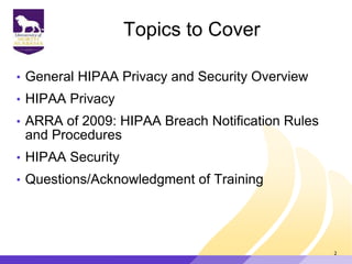 Topics to Cover
• General HIPAA Privacy and Security Overview
• HIPAA Privacy
• ARRA of 2009: HIPAA Breach Notification Rules
and Procedures
• HIPAA Security
• Questions/Acknowledgment of Training
2
 