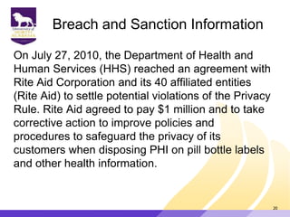 Breach and Sanction Information
On July 27, 2010, the Department of Health and
Human Services (HHS) reached an agreement with
Rite Aid Corporation and its 40 affiliated entities
(Rite Aid) to settle potential violations of the Privacy
Rule. Rite Aid agreed to pay $1 million and to take
corrective action to improve policies and
procedures to safeguard the privacy of its
customers when disposing PHI on pill bottle labels
and other health information.
20
 