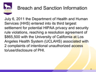 Breach and Sanction Information
July 6, 2011 the Department of Health and Human
Services (HHS) entered into its third largest
settlement for potential HIPAA privacy and security
rule violations, reaching a resolution agreement of
$865,500 with the University of California at Los
Angeles Health System (UCLAHS) associated with
2 complaints of intentional unauthorized access
to/use/disclosure of PHI.
21
 