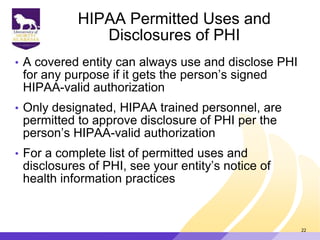 HIPAA Permitted Uses and
Disclosures of PHI
• A covered entity can always use and disclose PHI
for any purpose if it gets the person‟s signed
HIPAA-valid authorization
• Only designated, HIPAA trained personnel, are
permitted to approve disclosure of PHI per the
person‟s HIPAA-valid authorization
• For a complete list of permitted uses and
disclosures of PHI, see your entity‟s notice of
health information practices
22
 
