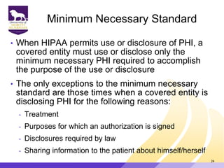 Minimum Necessary Standard
• When HIPAA permits use or disclosure of PHI, a
covered entity must use or disclose only the
minimum necessary PHI required to accomplish
the purpose of the use or disclosure
• The only exceptions to the minimum necessary
standard are those times when a covered entity is
disclosing PHI for the following reasons:
- Treatment
- Purposes for which an authorization is signed
- Disclosures required by law
- Sharing information to the patient about himself/herself
24
 