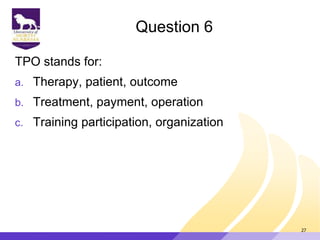Question 6
TPO stands for:
a. Therapy, patient, outcome
b. Treatment, payment, operation
c. Training participation, organization
27
 