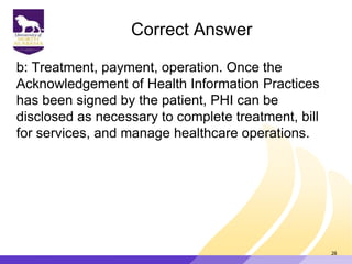 Correct Answer
b: Treatment, payment, operation. Once the
Acknowledgement of Health Information Practices
has been signed by the patient, PHI can be
disclosed as necessary to complete treatment, bill
for services, and manage healthcare operations.
28
 