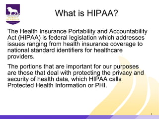 What is HIPAA?
The Health Insurance Portability and Accountability
Act (HIPAA) is federal legislation which addresses
issues ranging from health insurance coverage to
national standard identifiers for healthcare
providers.
The portions that are important for our purposes
are those that deal with protecting the privacy and
security of health data, which HIPAA calls
Protected Health Information or PHI.
3
 