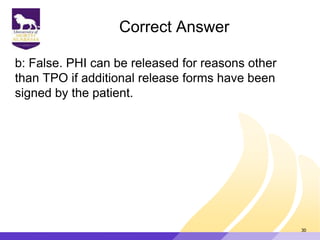 Correct Answer
b: False. PHI can be released for reasons other
than TPO if additional release forms have been
signed by the patient.
30
 