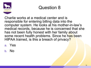 Question 8
Charlie works at a medical center and is
responsible for entering billing data into the
computer system. He looks at his mother-in-law‟s
medical records, because he is concerned that she
has not been fully honest with her family about
some recent health problems. Since he has been
HIPAA trained, is this a breach of privacy?
a. Yes
b. No
31
 