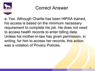 Correct Answer
a: Yes. Although Charlie has been HIPAA trained,
his access is based on the minimum necessary
requirement to complete his job. He does not need
to access health records to enter billing data.
Unless his mother-in-law has given permission, in
writing, for him to access her records, this action
was a violation of Privacy Policies.
32
 