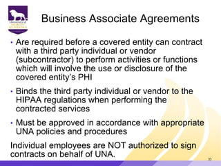 Business Associate Agreements
• Are required before a covered entity can contract
with a third party individual or vendor
(subcontractor) to perform activities or functions
which will involve the use or disclosure of the
covered entity‟s PHI
• Binds the third party individual or vendor to the
HIPAA regulations when performing the
contracted services
• Must be approved in accordance with appropriate
UNA policies and procedures
Individual employees are NOT authorized to sign
contracts on behalf of UNA. 33
 