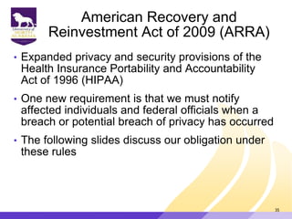American Recovery and
Reinvestment Act of 2009 (ARRA)
• Expanded privacy and security provisions of the
Health Insurance Portability and Accountability
Act of 1996 (HIPAA)
• One new requirement is that we must notify
affected individuals and federal officials when a
breach or potential breach of privacy has occurred
• The following slides discuss our obligation under
these rules
35
 