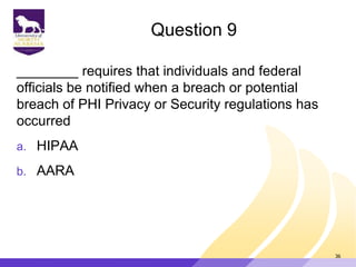 Question 9
________ requires that individuals and federal
officials be notified when a breach or potential
breach of PHI Privacy or Security regulations has
occurred
a. HIPAA
b. AARA
36
 