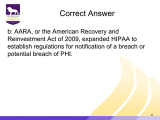 Correct Answer
b: AARA, or the American Recovery and
Reinvestment Act of 2009, expanded HIPAA to
establish regulations for notification of a breach or
potential breach of PHI.
37
 