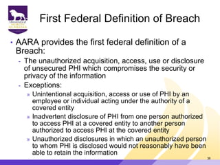 First Federal Definition of Breach
• AARA provides the first federal definition of a
Breach:
- The unauthorized acquisition, access, use or disclosure
of unsecured PHI which compromises the security or
privacy of the information
- Exceptions:
» Unintentional acquisition, access or use of PHI by an
employee or individual acting under the authority of a
covered entity
» Inadvertent disclosure of PHI from one person authorized
to access PHI at a covered entity to another person
authorized to access PHI at the covered entity
» Unauthorized disclosures in which an unauthorized person
to whom PHI is disclosed would not reasonably have been
able to retain the information
38
 