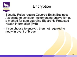 Encryption
• Security Rules require Covered Entity/Business
Associate to consider implementing encryption as
a method for safe guarding Electronic Protected
Health Information (PHI)
• If you choose to encrypt, then not required to
notify in event of breach
40
 