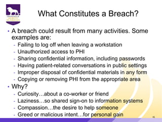 What Constitutes a Breach?
• A breach could result from many activities. Some
examples are:
- Failing to log off when leaving a workstation
- Unauthorized access to PHI
- Sharing confidential information, including passwords
- Having patient-related conversations in public settings
- Improper disposal of confidential materials in any form
- Copying or removing PHI from the appropriate area
• Why?
- Curiosity…about a co-worker or friend
- Laziness…so shared sign-on to information systems
- Compassion…the desire to help someone
- Greed or malicious intent…for personal gain 41
 