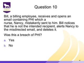 Question 10
Bill, a billing employee, receives and opens an
email containing PHI which a
nurse, Nancy, mistakenly sent to him. Bill notices
that he is not the intended recipient, alerts Nancy to
the misdirected email, and deletes it.
Was this a breach of PHI?
a. Yes
b. No
42
 