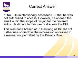 Correct Answer
b: No. Bill unintentionally accessed PHI that he was
not authorized to access. However, he opened the
email within the scope of his job for the covered
entity. He did not further use or disclose the PHI.
This was not a breach of PHI as long as Bill did not
further use or disclose the information accessed in
a manner not permitted by the Privacy Rule.
43
 