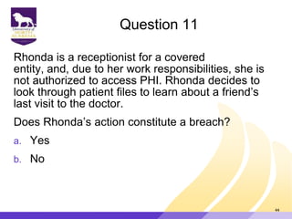 Question 11
Rhonda is a receptionist for a covered
entity, and, due to her work responsibilities, she is
not authorized to access PHI. Rhonda decides to
look through patient files to learn about a friend‟s
last visit to the doctor.
Does Rhonda‟s action constitute a breach?
a. Yes
b. No
44
 