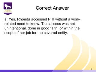 Correct Answer
a: Yes. Rhonda accessed PHI without a work-
related need to know. This access was not
unintentional, done in good faith, or within the
scope of her job for the covered entity.
45
 
