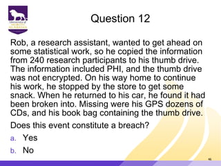 Question 12
Rob, a research assistant, wanted to get ahead on
some statistical work, so he copied the information
from 240 research participants to his thumb drive.
The information included PHI, and the thumb drive
was not encrypted. On his way home to continue
his work, he stopped by the store to get some
snack. When he returned to his car, he found it had
been broken into. Missing were his GPS dozens of
CDs, and his book bag containing the thumb drive.
Does this event constitute a breach?
a. Yes
b. No
46
 