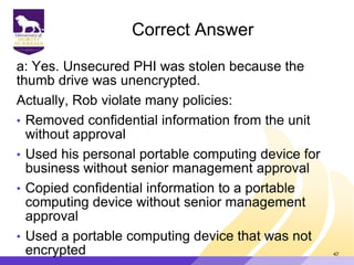Correct Answer
a: Yes. Unsecured PHI was stolen because the
thumb drive was unencrypted.
Actually, Rob violate many policies:
• Removed confidential information from the unit
without approval
• Used his personal portable computing device for
business without senior management approval
• Copied confidential information to a portable
computing device without senior management
approval
• Used a portable computing device that was not
encrypted 47
 