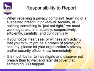Responsibility to Report
• When receiving a privacy complaint, learning of a
suspected breach in privacy or security, or
noticing something is “just not right,” we must
work together…immediately, cooperatively,
efficiently, carefully, and confidentially
• If you notice, hear, see, or witness any activity
that you think might be a breach of privacy or
security, please let your organization‟s privacy
and/or security officer know immediately
• It is much better to investigate and discover not
breach than to wait and later discover that
something DID happen
48
 