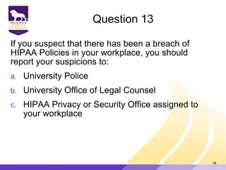 Question 13
If you suspect that there has been a breach of
HIPAA Policies in your workplace, you should
report your suspicions to:
a. University Police
b. University Office of Legal Counsel
c. HIPAA Privacy or Security Office assigned to
your workplace
49
 