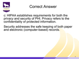 Correct Answer
c: HIPAA establishes requirements for both the
privacy and security of PHI. Privacy refers to the
confidentiality of protected information.
Security addresses the safe keeping of both paper
and electronic (computer-based) records.
5
 