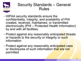 Security Standards – General
Rules
• HIPAA security standards ensure the
confidentiality, integrity, and availability of PHI
created, received, maintained, or transmitted
electronically (PHI – Protected Health Information)
by and with all facilities.
• Protect against any reasonably anticipated threats
or hazards to the security or integrity or such
information
• Protect against any reasonably anticipated uses
or disclosures of such information that are not
permitted
51
 