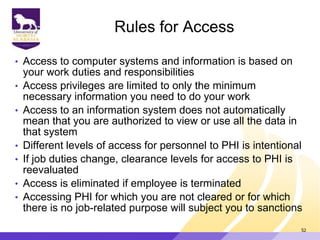 Rules for Access
• Access to computer systems and information is based on
your work duties and responsibilities
• Access privileges are limited to only the minimum
necessary information you need to do your work
• Access to an information system does not automatically
mean that you are authorized to view or use all the data in
that system
• Different levels of access for personnel to PHI is intentional
• If job duties change, clearance levels for access to PHI is
reevaluated
• Access is eliminated if employee is terminated
• Accessing PHI for which you are not cleared or for which
there is no job-related purpose will subject you to sanctions
52
 
