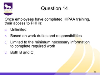 Question 14
Once employees have completed HIPAA training,
their access to PHI is:
a. Unlimited
b. Based on work duties and responsibilities
c. Limited to the minimum necessary information
to complete required work
d. Both B and C
53
 