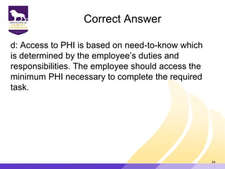 Correct Answer
d: Access to PHI is based on need-to-know which
is determined by the employee‟s duties and
responsibilities. The employee should access the
minimum PHI necessary to complete the required
task.
54
 