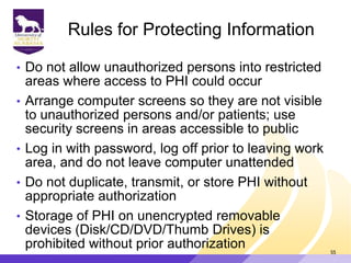 Rules for Protecting Information
• Do not allow unauthorized persons into restricted
areas where access to PHI could occur
• Arrange computer screens so they are not visible
to unauthorized persons and/or patients; use
security screens in areas accessible to public
• Log in with password, log off prior to leaving work
area, and do not leave computer unattended
• Do not duplicate, transmit, or store PHI without
appropriate authorization
• Storage of PHI on unencrypted removable
devices (Disk/CD/DVD/Thumb Drives) is
prohibited without prior authorization 55
 