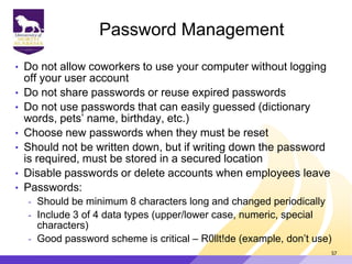 Password Management
• Do not allow coworkers to use your computer without logging
off your user account
• Do not share passwords or reuse expired passwords
• Do not use passwords that can easily guessed (dictionary
words, pets‟ name, birthday, etc.)
• Choose new passwords when they must be reset
• Should not be written down, but if writing down the password
is required, must be stored in a secured location
• Disable passwords or delete accounts when employees leave
• Passwords:
- Should be minimum 8 characters long and changed periodically
- Include 3 of 4 data types (upper/lower case, numeric, special
characters)
- Good password scheme is critical – R0llt!de (example, don‟t use)
57
 