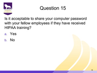 Question 15
Is it acceptable to share your computer password
with your fellow employees if they have received
HIPAA training?
a. Yes
b. No
58
 