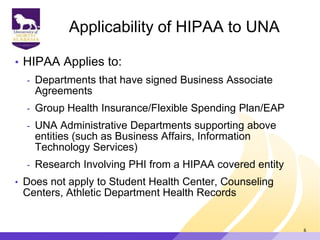 Applicability of HIPAA to UNA
• HIPAA Applies to:
- Departments that have signed Business Associate
Agreements
- Group Health Insurance/Flexible Spending Plan/EAP
- UNA Administrative Departments supporting above
entities (such as Business Affairs, Information
Technology Services)
- Research Involving PHI from a HIPAA covered entity
• Does not apply to Student Health Center, Counseling
Centers, Athletic Department Health Records
6
 