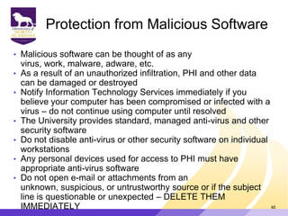 Protection from Malicious Software
• Malicious software can be thought of as any
virus, work, malware, adware, etc.
• As a result of an unauthorized infiltration, PHI and other data
can be damaged or destroyed
• Notify Information Technology Services immediately if you
believe your computer has been compromised or infected with a
virus – do not continue using computer until resolved
• The University provides standard, managed anti-virus and other
security software
• Do not disable anti-virus or other security software on individual
workstations
• Any personal devices used for access to PHI must have
appropriate anti-virus software
• Do not open e-mail or attachments from an
unknown, suspicious, or untrustworthy source or if the subject
line is questionable or unexpected – DELETE THEM
IMMEDIATELY 60
 