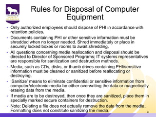 Rules for Disposal of Computer
Equipment
• Only authorized employees should dispose of PHI in accordance with
retention policies.
• Documents containing PHI or other sensitive information must be
shredded when no longer needed. Shred immediately or place in
securely locked boxes or rooms to await shredding.
• All questions concerning media reallocation and disposal should be
directed to Director of Sponsored Programs; IT systems representatives
are responsible for sanitization and destruction methods.
• Media, such as CDs, disks, or thumb drives containing PHI/sensitive
information must be cleaned or sanitized before reallocating or
destroying.
• „Sanitize‟ means to eliminate confidential or sensitive information from
computer/electronic media be either overwriting the data or magnetically
erasing data from the media.
• If media are to be destroyed, then once they are sanitized, place them in
specially marked secure containers for destruction.
• Note: Deleting a file does not actually remove the data from the media.
Formatting does not constitute sanitizing the media. 61
 